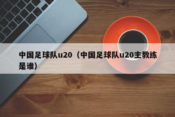 中国足球队u20（中国足球队u20主教练是谁）