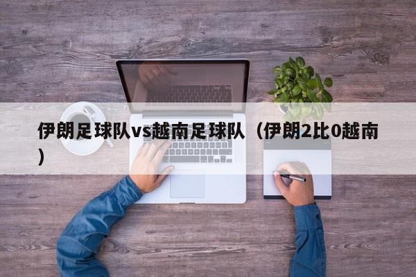 伊朗足球队vs越南足球队（伊朗2比0越南）