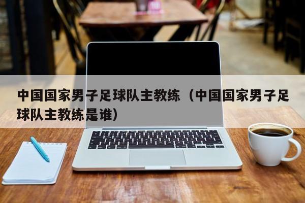 中国国家男子足球队主教练（中国国家男子足球队主教练是谁）