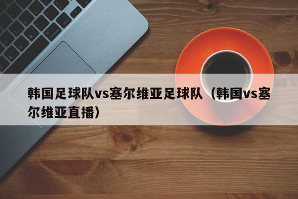 韩国足球队vs塞尔维亚足球队（韩国vs塞尔维亚直播）