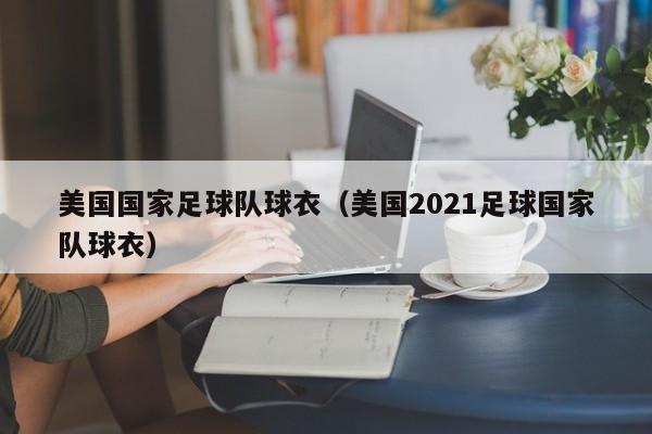 美国国家足球队球衣（美国2021足球国家队球衣）