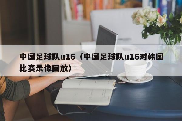中国足球队u16（中国足球队u16对韩国比赛录像回放）