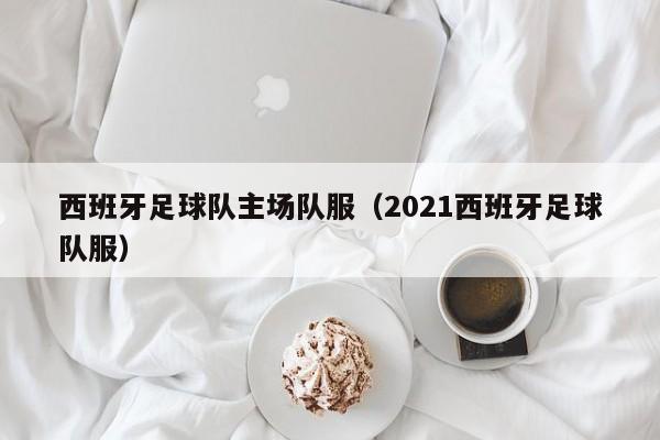 西班牙足球队主场队服（2021西班牙足球队服）