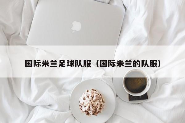 国际米兰足球队服（国际米兰的队服）