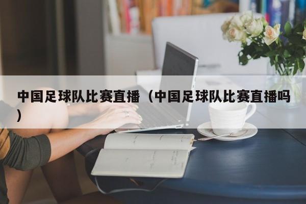 中国足球队比赛直播（中国足球队比赛直播吗）