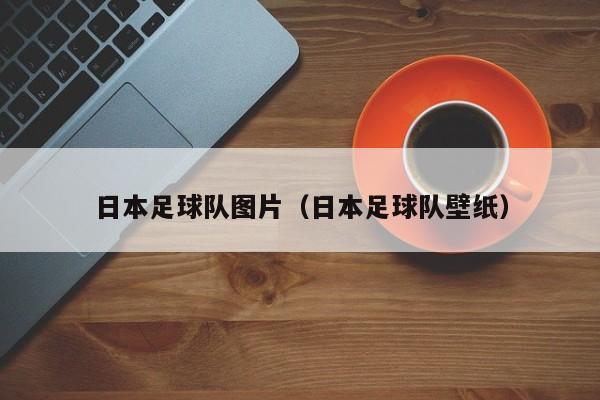 日本足球队图片（日本足球队壁纸）