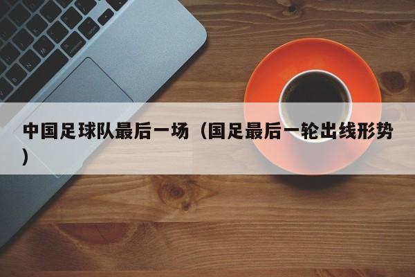 中国足球队最后一场（国足最后一轮出线形势）