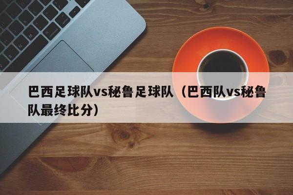 巴西足球队vs秘鲁足球队（巴西队vs秘鲁队最终比分）