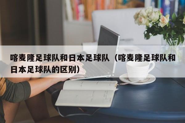喀麦隆足球队和日本足球队（喀麦隆足球队和日本足球队的区别）