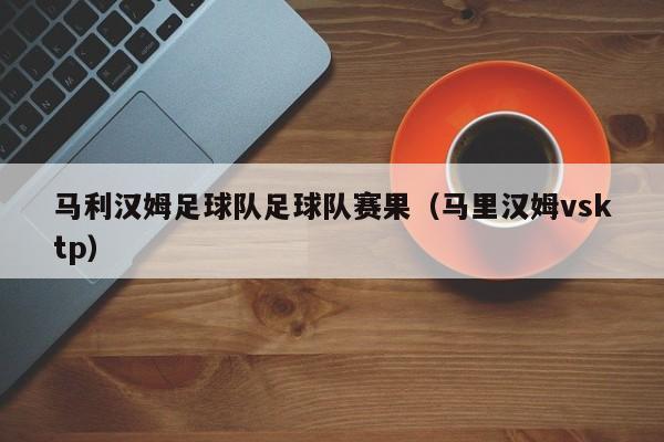 马利汉姆足球队足球队赛果（马里汉姆vsktp）