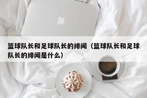 篮球队长和足球队长的绯闻（篮球队长和足球队长的绯闻是什么）