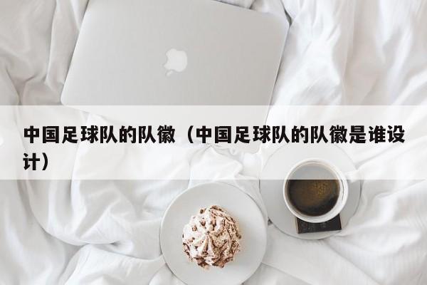 中国足球队的队徽（中国足球队的队徽是谁设计）
