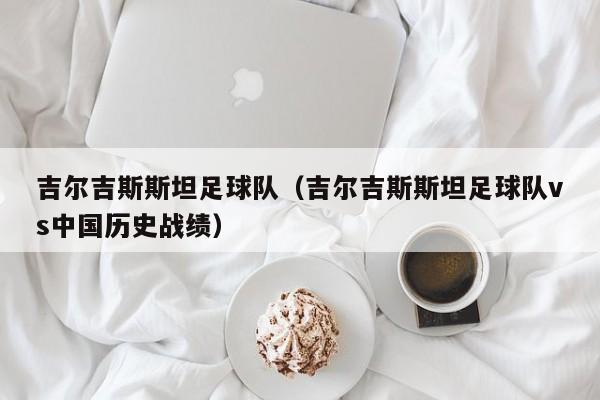 吉尔吉斯斯坦足球队（吉尔吉斯斯坦足球队vs中国历史战绩）