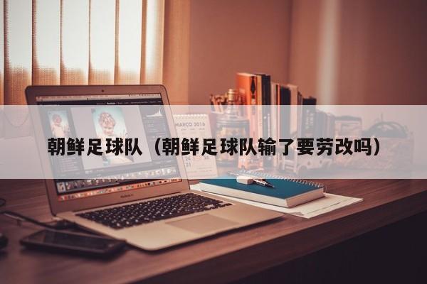 朝鲜足球队（朝鲜足球队输了要劳改吗）