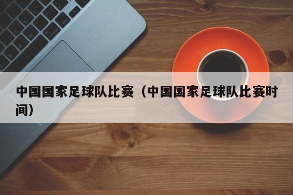 中国国家足球队比赛（中国国家足球队比赛时间）
