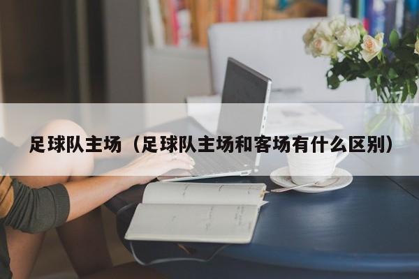 足球队主场（足球队主场和客场有什么区别）