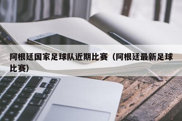 阿根廷国家足球队近期比赛（阿根廷最新足球比赛）
