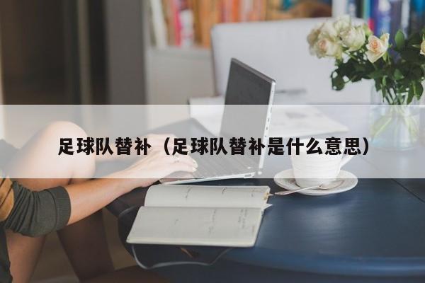 足球队替补（足球队替补是什么意思）