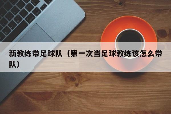 新教练带足球队（第一次当足球教练该怎么带队）