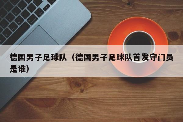 德国男子足球队（德国男子足球队首发守门员是谁）
