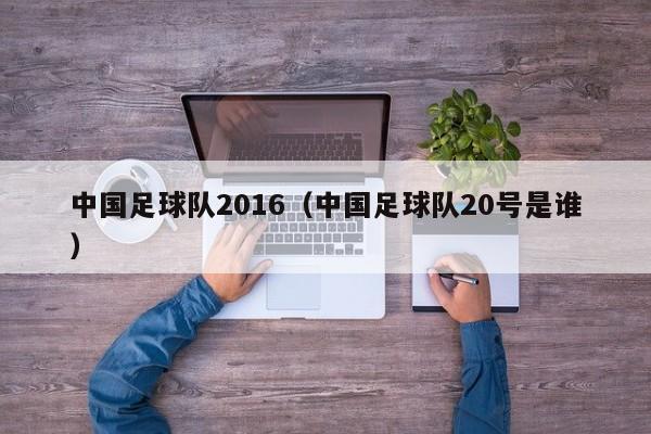 中国足球队2016（中国足球队20号是谁）