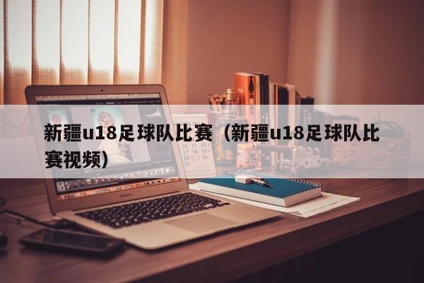 新疆u18足球队比赛（新疆u18足球队比赛视频）