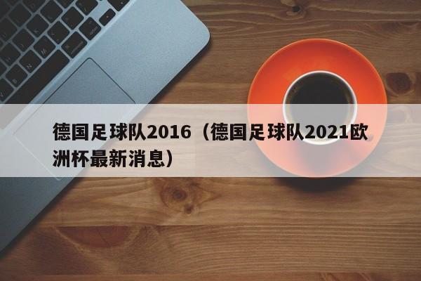 德国足球队2016（德国足球队2021欧洲杯最新消息）