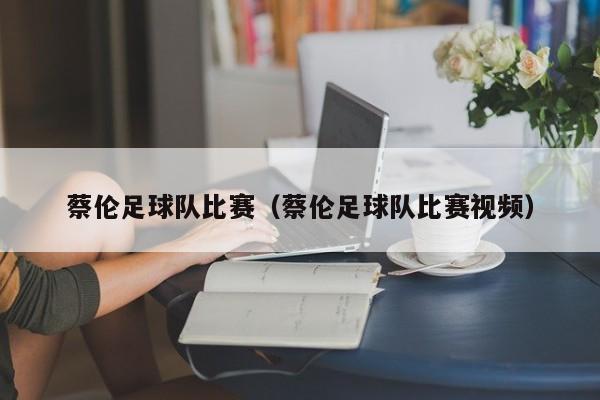 蔡伦足球队比赛（蔡伦足球队比赛视频）
