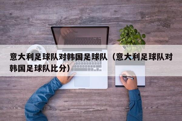 意大利足球队对韩国足球队（意大利足球队对韩国足球队比分）