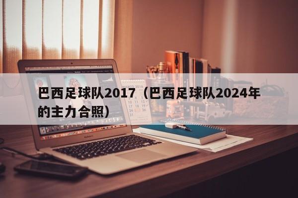 巴西足球队2017（巴西足球队2024年的主力合照）