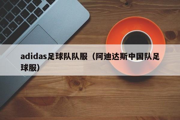 adidas足球队队服（阿迪达斯中国队足球服）