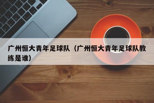 广州恒大青年足球队（广州恒大青年足球队教练是谁）