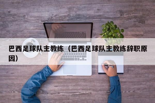 巴西足球队主教练（巴西足球队主教练辞职原因）