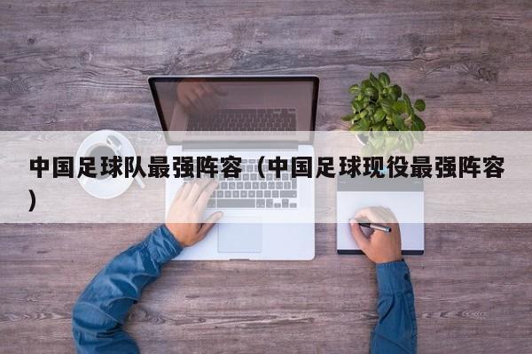 中国足球队最强阵容（中国足球现役最强阵容）