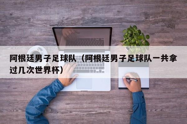 阿根廷男子足球队（阿根廷男子足球队一共拿过几次世界杯）