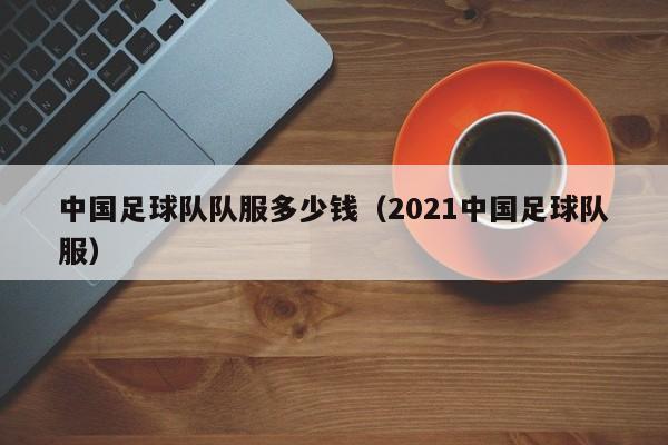中国足球队队服多少钱（2021中国足球队服）