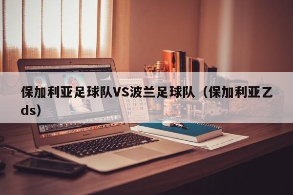 保加利亚足球队VS波兰足球队（保加利亚乙ds）