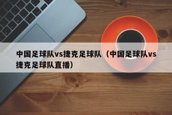 中国足球队vs捷克足球队（中国足球队vs捷克足球队直播）