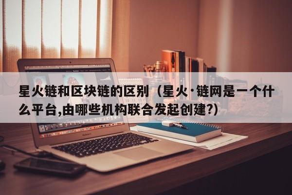 星火链和区块链的区别（星火·链网是一个什么平台,由哪些机构联合发起创建?）