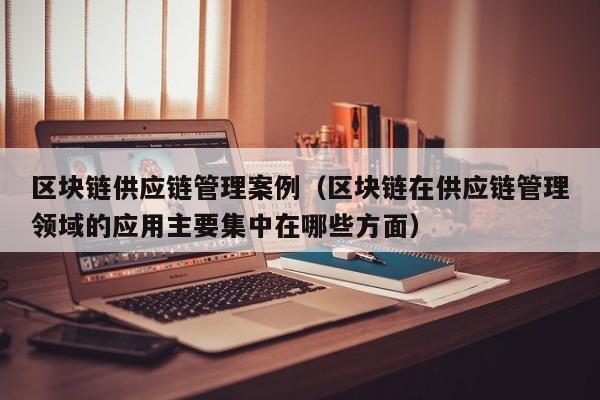 区块链供应链管理案例（区块链在供应链管理领域的应用主要集中在哪些方面）