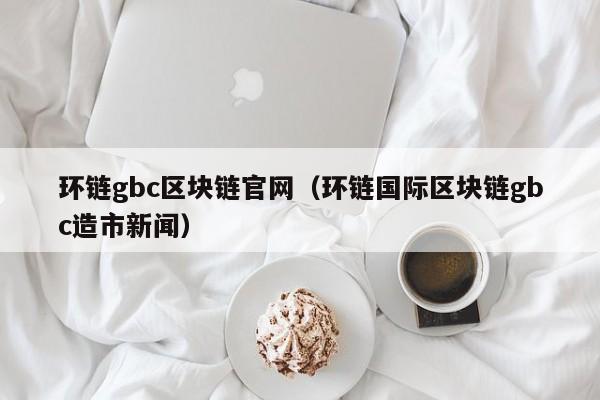 环链gbc区块链官网（环链国际区块链gbc造市新闻）