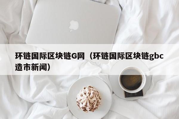 环链国际区块链G网（环链国际区块链gbc造市新闻）