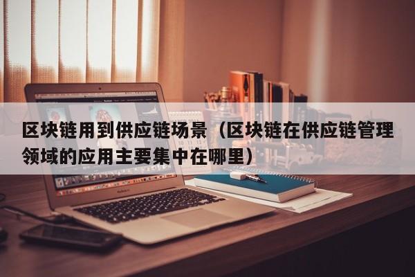 区块链用到供应链场景（区块链在供应链管理领域的应用主要集中在哪里）