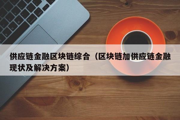 供应链金融区块链综合（区块链加供应链金融现状及解决方案）