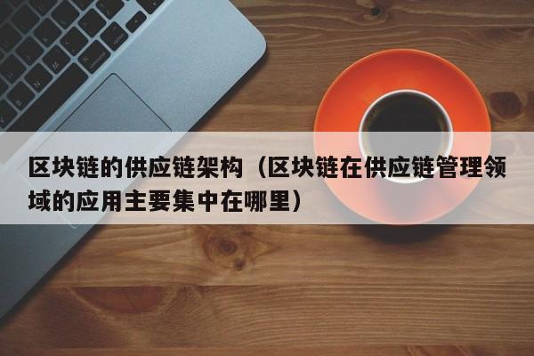 区块链的供应链架构（区块链在供应链管理领域的应用主要集中在哪里）