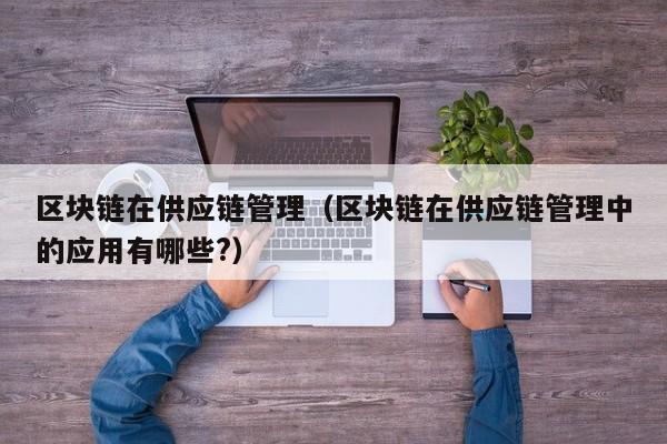 区块链在供应链管理（区块链在供应链管理中的应用有哪些?）