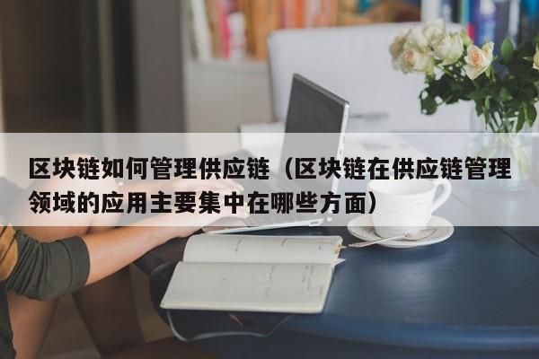 区块链如何管理供应链（区块链在供应链管理领域的应用主要集中在哪些方面）