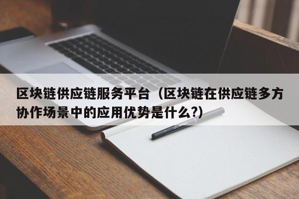 区块链供应链服务平台（区块链在供应链多方协作场景中的应用优势是什么?）