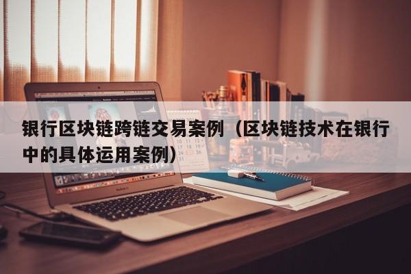 银行区块链跨链交易案例（区块链技术在银行中的具体运用案例）