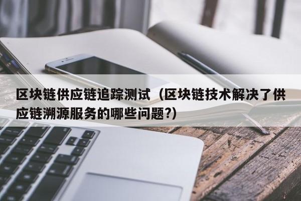 区块链供应链追踪测试（区块链技术解决了供应链溯源服务的哪些问题?）